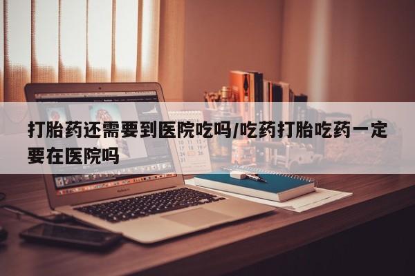 打胎药购买联系方式在线 打胎药还需要到医院吃吗/吃药打胎吃药一定要在医院吗