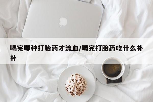 打胎药购买联系方式在线 喝完哪种打胎药才流血/喝完打胎药吃什么补补