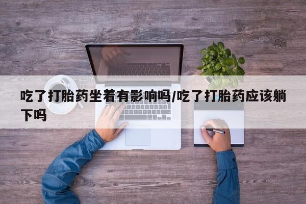 打胎药购买联系方式在线 吃了打胎药坐着有影响吗/吃了打胎药应该躺下吗
