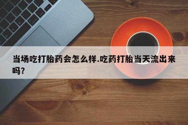 打胎药购买联系方式在线 当场吃打胎药会怎么样.吃药打胎当天流出来吗？