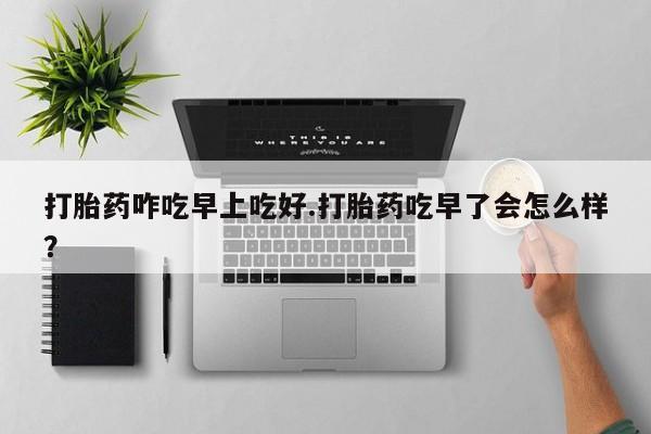 打胎药购买联系方式在线 打胎药咋吃早上吃好.打胎药吃早了会怎么样？