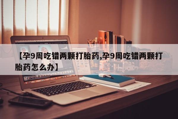 打胎药购买联系方式在线 【孕9周吃错两颗打胎药,孕9周吃错两颗打胎药怎么办】