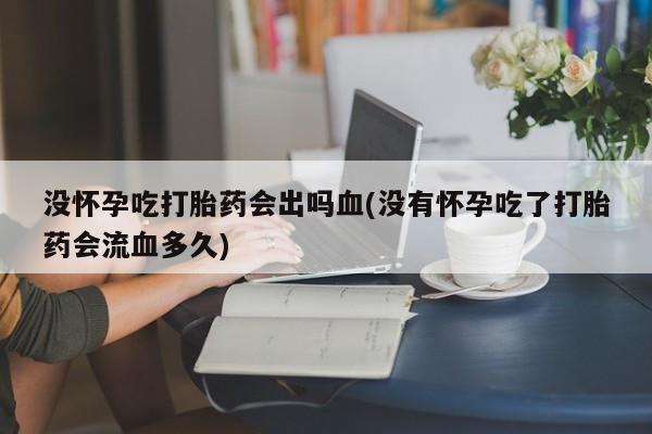 打胎药购买联系方式在线 没怀孕吃打胎药会出吗血(没有怀孕吃了打胎药会流血多久)
