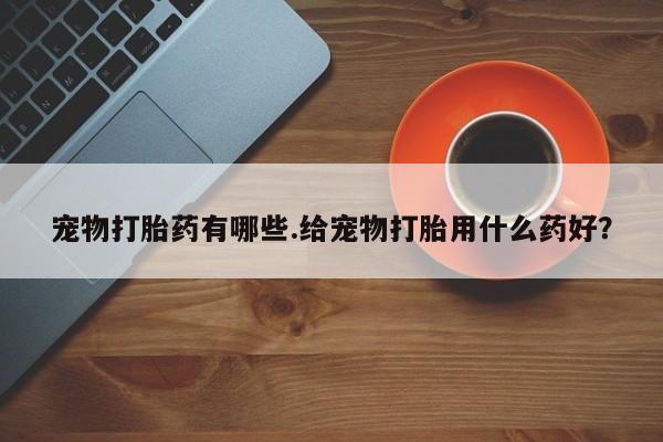 打胎药购买联系方式在线 宠物打胎药有哪些.给宠物打胎用什么药好？