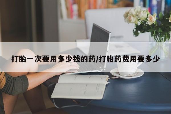 打胎药购买联系方式在线 打胎一次要用多少钱的药/打胎药费用要多少