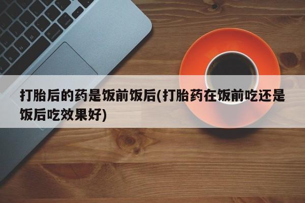 打胎药购买联系方式在线 打胎后的药是饭前饭后(打胎药在饭前吃还是饭后吃效果好)