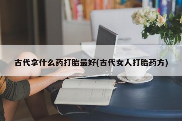 打胎药购买联系方式在线 古代拿什么药打胎最好(古代女人打胎药方)