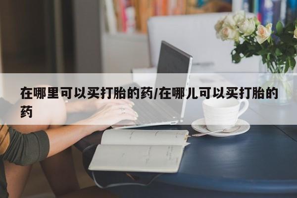 打胎药购买联系方式在线 在哪里可以买打胎的药/在哪儿可以买打胎的药