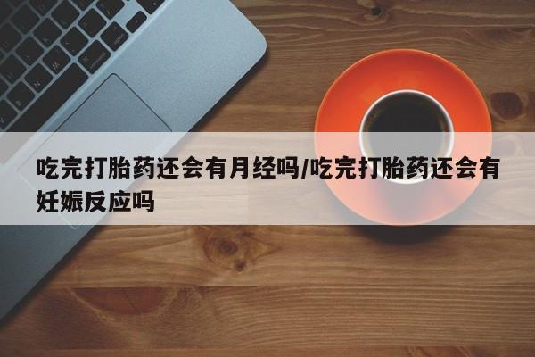 打胎药购买联系方式在线 吃完打胎药还会有月经吗/吃完打胎药还会有妊娠反应吗