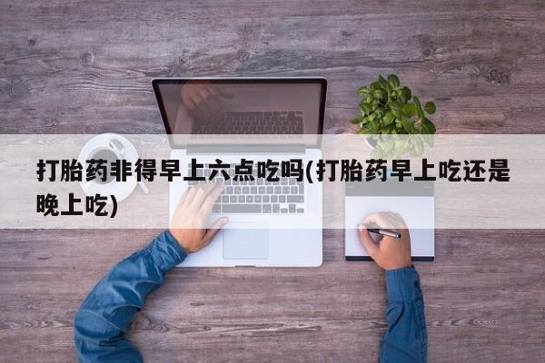 打胎药购买联系方式在线 打胎药非得早上六点吃吗(打胎药早上吃还是晚上吃)