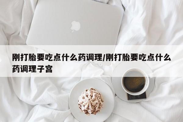 打胎药购买联系方式在线 刚打胎要吃点什么药调理/刚打胎要吃点什么药调理子宫
