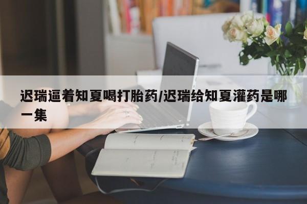 打胎药购买联系方式在线 迟瑞逼着知夏喝打胎药/迟瑞给知夏灌药是哪一集