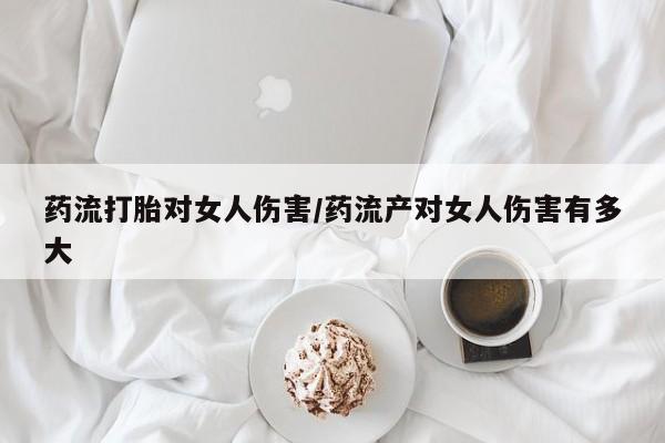 打胎药购买联系方式在线 药流打胎对女人伤害/药流产对女人伤害有多大