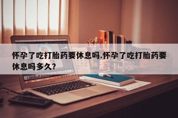 打胎药购买联系方式在线 怀孕了吃打胎药要休息吗.怀孕了吃打胎药要休息吗多久？