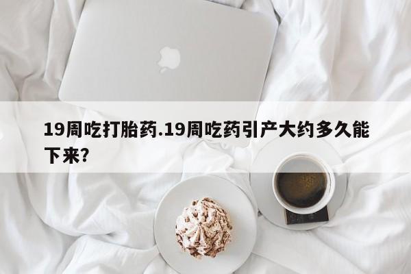 打胎药购买联系方式在线 19周吃打胎药.19周吃药引产大约多久能下来？