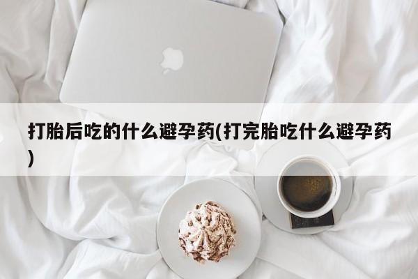 打胎药购买联系方式在线 打胎后吃的什么避孕药(打完胎吃什么避孕药)
