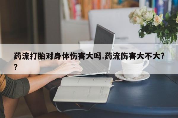 打胎药购买联系方式在线 药流打胎对身体伤害大吗.药流伤害大不大?？