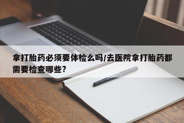 打胎药购买联系方式在线 拿打胎药必须要体检么吗/去医院拿打胎药都需要检查哪些?