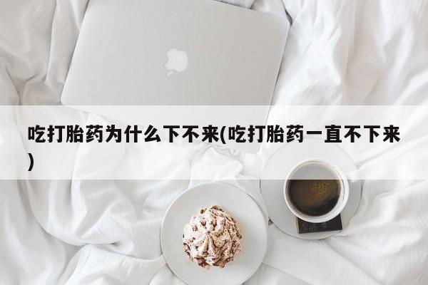 打胎药购买联系方式在线 吃打胎药为什么下不来(吃打胎药一直不下来)
