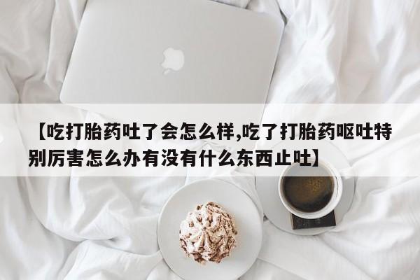 打胎药购买联系方式在线 【吃打胎药吐了会怎么样,吃了打胎药呕吐特别厉害怎么办有没有什么东西止吐】