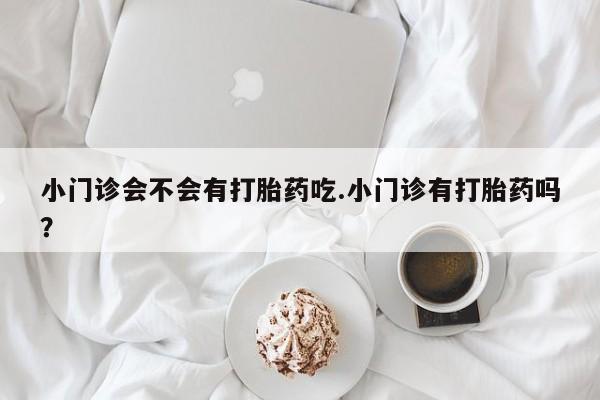 打胎药购买联系方式在线 小门诊会不会有打胎药吃.小门诊有打胎药吗？
