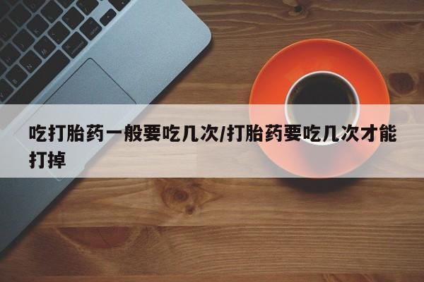 打胎药购买联系方式在线 吃打胎药一般要吃几次/打胎药要吃几次才能打掉