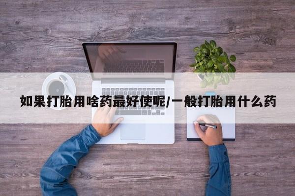 打胎药购买联系方式在线 如果打胎用啥药最好使呢/一般打胎用什么药