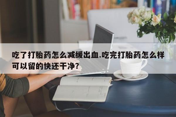 打胎药购买联系方式在线 吃了打胎药怎么减缓出血.吃完打胎药怎么样可以留的快还干净？