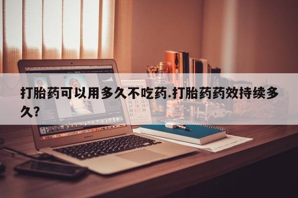 打胎药购买联系方式在线 打胎药可以用多久不吃药.打胎药药效持续多久？