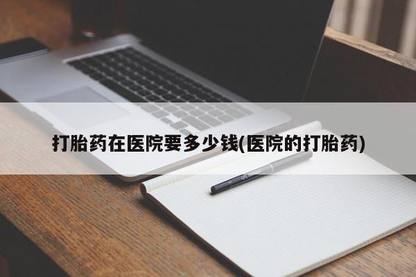 打胎药购买联系方式在线 打胎药在医院要多少钱(医院的打胎药)