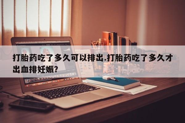 打胎药购买联系方式在线 打胎药吃了多久可以排出.打胎药吃了多久才出血排妊娠？