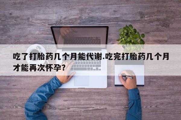 打胎药购买联系方式在线 吃了打胎药几个月能代谢.吃完打胎药几个月才能再次怀孕？
