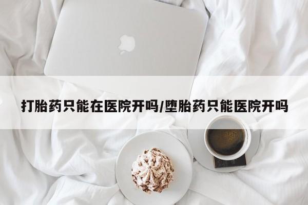打胎药购买联系方式在线 打胎药只能在医院开吗/堕胎药只能医院开吗