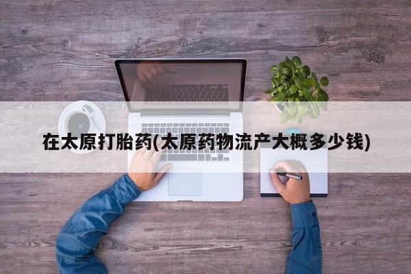 打胎药购买联系方式在线 在太原打胎药(太原药物流产大概多少钱)