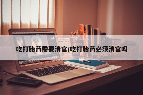 打胎药购买联系方式在线 吃打胎药需要清宫/吃打胎药必须清宫吗