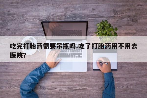 打胎药购买联系方式在线 吃完打胎药需要吊瓶吗.吃了打胎药用不用去医院？
