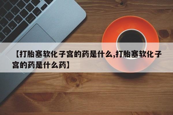 打胎药购买联系方式在线 【打胎塞软化子宫的药是什么,打胎塞软化子宫的药是什么药】
