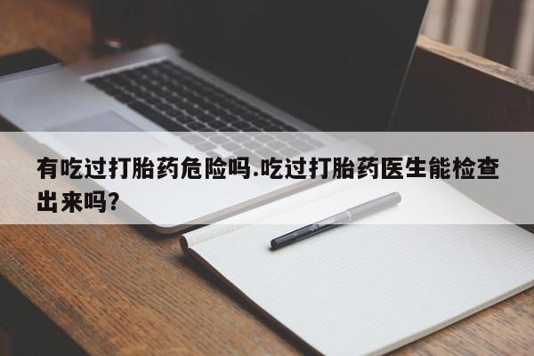 打胎药购买联系方式在线 有吃过打胎药危险吗.吃过打胎药医生能检查出来吗？