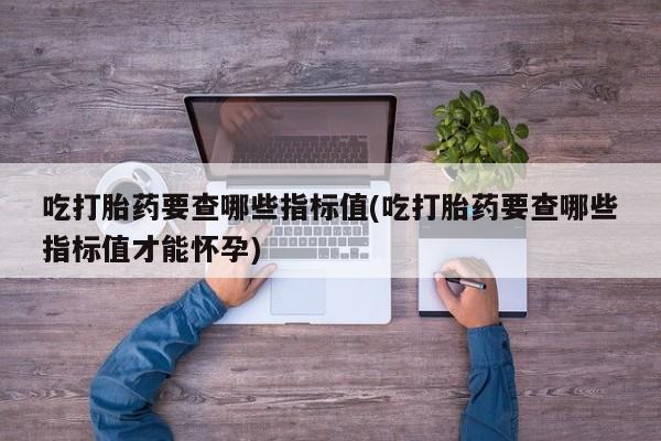 打胎药购买联系方式在线 吃打胎药要查哪些指标值(吃打胎药要查哪些指标值才能怀孕)