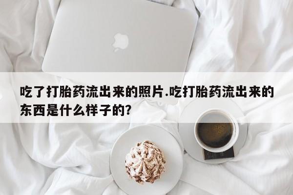 打胎药购买联系方式在线 吃了打胎药流出来的照片.吃打胎药流出来的东西是什么样子的？
