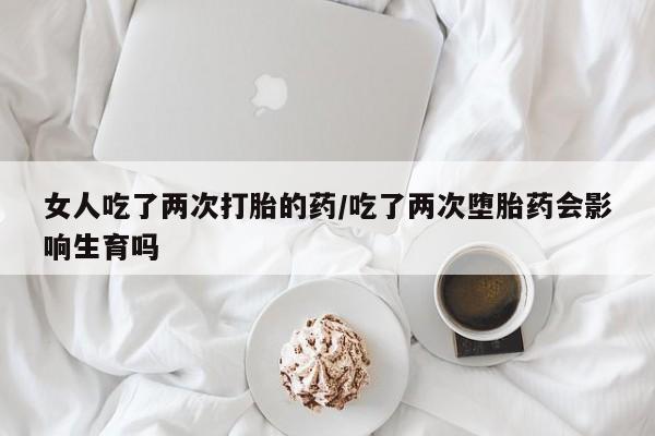 打胎药购买联系方式在线 女人吃了两次打胎的药/吃了两次堕胎药会影响生育吗