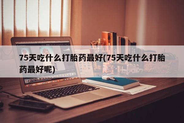 打胎药购买联系方式在线 75天吃什么打胎药最好(75天吃什么打胎药最好呢)