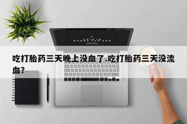 打胎药购买联系方式在线 吃打胎药三天晚上没血了.吃打胎药三天没流血？