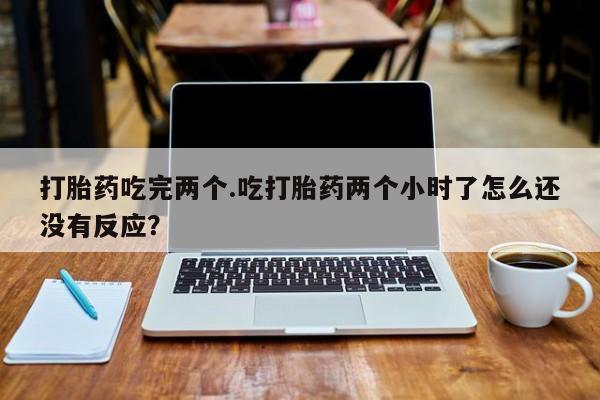 打胎药购买联系方式在线 打胎药吃完两个.吃打胎药两个小时了怎么还没有反应？