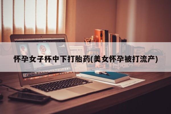 打胎药购买联系方式在线 怀孕女子杯中下打胎药(美女怀孕被打流产)
