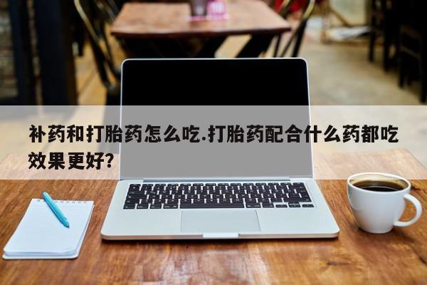 打胎药购买联系方式在线 补药和打胎药怎么吃.打胎药配合什么药都吃效果更好？