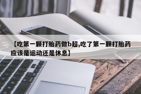 打胎药购买联系方式在线 【吃第一颗打胎药做b超,吃了第一颗打胎药应该是运动还是休息】