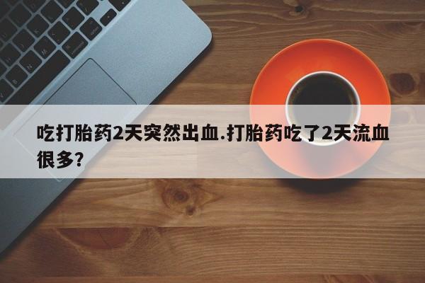 打胎药购买联系方式在线 吃打胎药2天突然出血.打胎药吃了2天流血很多？