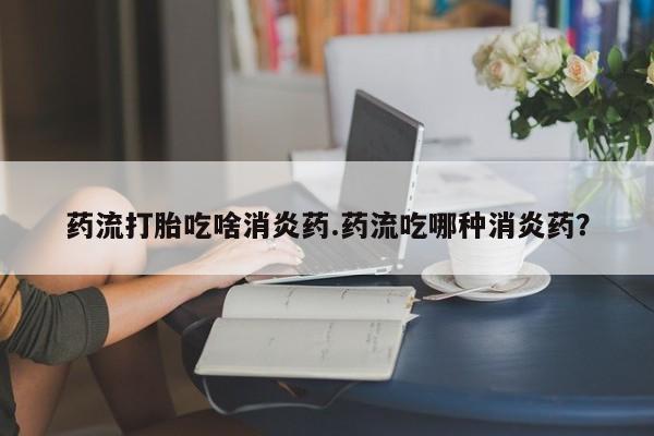 打胎药购买联系方式在线 药流打胎吃啥消炎药.药流吃哪种消炎药？