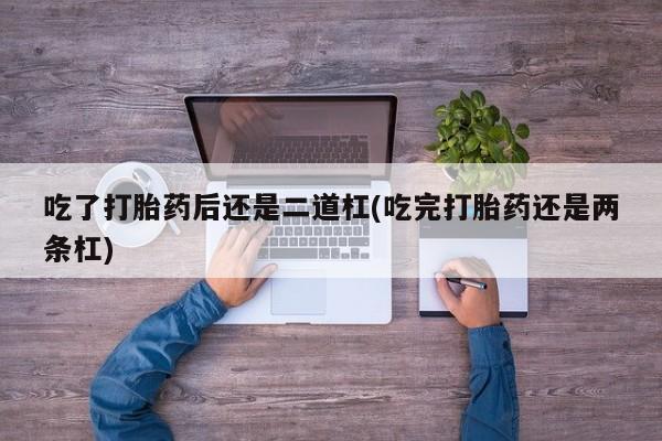 打胎药购买联系方式在线 吃了打胎药后还是二道杠(吃完打胎药还是两条杠)